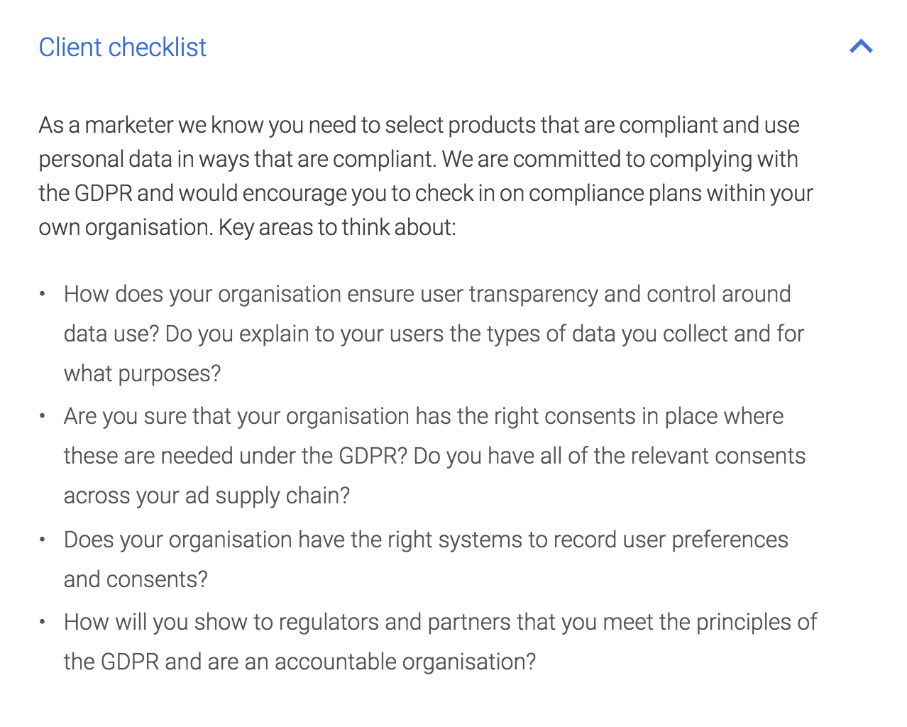 Client Checklist: As a marketer we know you need to select products that are compliant and use personal data in ways that are compliant. We are committed to complying with the GDPR and would encourage you to check in on compliance plans within your own organisation. Key areas to think about: How does your organisation ensure user transparency and control around data use? Do you explain to your users the types of data you collect and for what purposes? Are you sure that your organisation has the right consents in place where these are needed under the GDPR? Do you have all of the relevant consents across your ad supply chain? Does your organisation have the right systems to record user preferences and consents? How will you show to regulators and partners that you meet the principles of the GDPR and are an accountable organisation?
